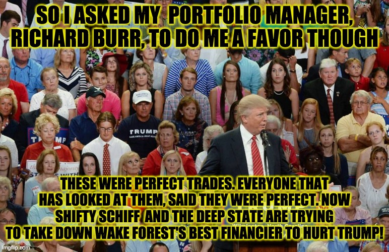 SO I ASKED MY  PORTFOLIO MANAGER, RICHARD BURR, TO DO ME A FAVOR THOUGH; THESE WERE PERFECT TRADES. EVERYONE THAT HAS LOOKED AT THEM, SAID THEY WERE PERFECT. NOW SHIFTY SCHIFF  AND THE DEEP STATE ARE TRYING TO TAKE DOWN WAKE FOREST'S BEST FINANCIER TO HURT TRUMP! | made w/ Imgflip meme maker