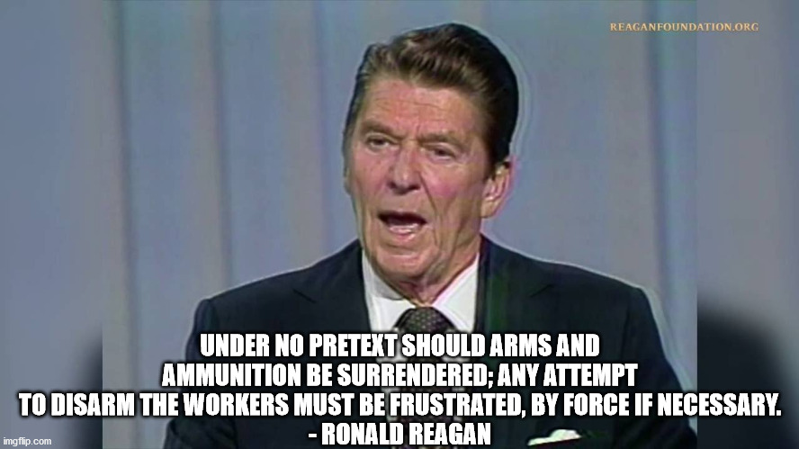 UNDER NO PRETEXT SHOULD ARMS AND AMMUNITION BE SURRENDERED; ANY ATTEMPT TO DISARM THE WORKERS MUST BE FRUSTRATED, BY FORCE IF NECESSARY.
- RONALD REAGAN | made w/ Imgflip meme maker