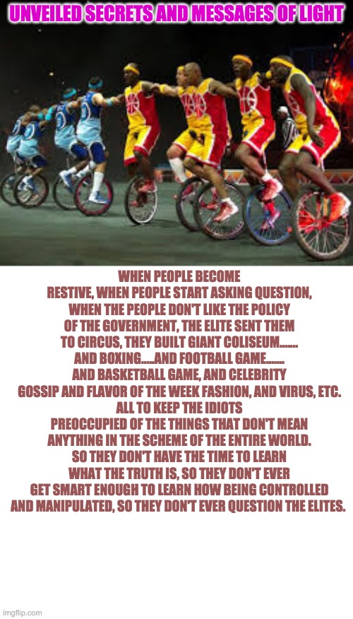 UNVEILED SECRETS AND MESSAGES OF LIGHT; WHEN PEOPLE BECOME RESTIVE, WHEN PEOPLE START ASKING QUESTION, WHEN THE PEOPLE DON'T LIKE THE POLICY OF THE GOVERNMENT, THE ELITE SENT THEM TO CIRCUS, THEY BUILT GIANT COLISEUM....... AND BOXING.....AND FOOTBALL GAME....... AND BASKETBALL GAME, AND CELEBRITY GOSSIP AND FLAVOR OF THE WEEK FASHION, AND VIRUS, ETC.
ALL TO KEEP THE IDIOTS PREOCCUPIED OF THE THINGS THAT DON'T MEAN ANYTHING IN THE SCHEME OF THE ENTIRE WORLD. SO THEY DON'T HAVE THE TIME TO LEARN WHAT THE TRUTH IS, SO THEY DON'T EVER GET SMART ENOUGH TO LEARN HOW BEING CONTROLLED AND MANIPULATED, SO THEY DON'T EVER QUESTION THE ELITES. | image tagged in elite-circus | made w/ Imgflip meme maker