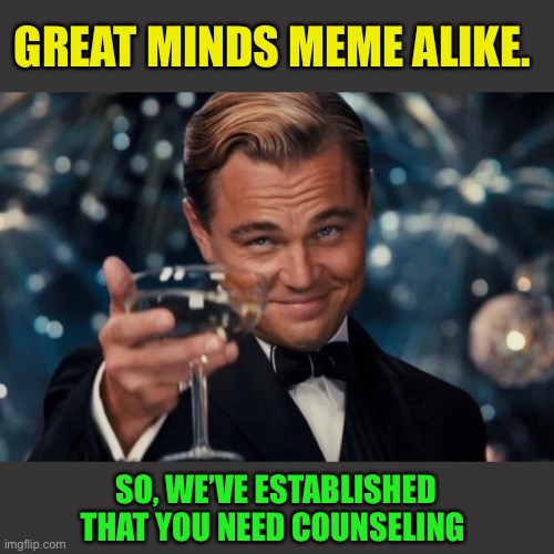 Leonardo Dicaprio Cheers Meme | GREAT MINDS MEME ALIKE. SO, WE’VE ESTABLISHED THAT YOU NEED COUNSELING | image tagged in memes,leonardo dicaprio cheers | made w/ Imgflip meme maker
