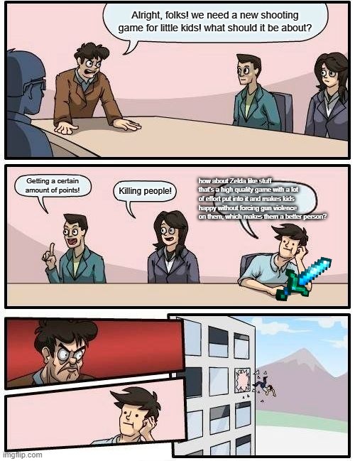 Seriously, though. Why? | Alright, folks! we need a new shooting game for little kids! what should it be about? how about Zelda like stuff that's a high quality game with a lot of effort put into it and makes kids happy without forcing gun violence on them, which makes them a better person? Getting a certain amount of points! Killing people! | image tagged in memes,boardroom meeting suggestion,gaming,zelda memes,fortnite memes | made w/ Imgflip meme maker