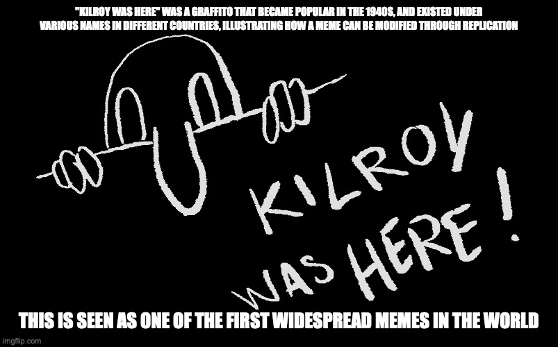 Kilroy Was Here | "KILROY WAS HERE" WAS A GRAFFITO THAT BECAME POPULAR IN THE 1940S, AND EXISTED UNDER VARIOUS NAMES IN DIFFERENT COUNTRIES, ILLUSTRATING HOW A MEME CAN BE MODIFIED THROUGH REPLICATION; THIS IS SEEN AS ONE OF THE FIRST WIDESPREAD MEMES IN THE WORLD | image tagged in memes,kilroy was here | made w/ Imgflip meme maker