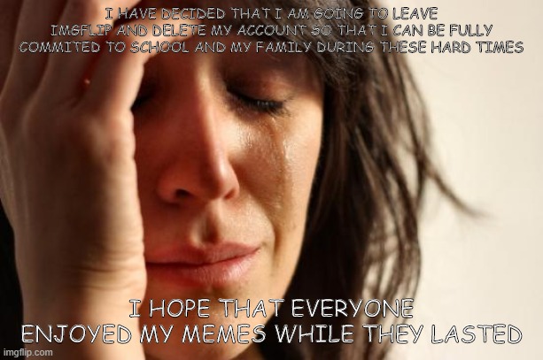 First World Problems Meme | I HAVE DECIDED THAT I AM GOING TO LEAVE IMGFLIP AND DELETE MY ACCOUNT SO THAT I CAN BE FULLY COMMITED TO SCHOOL AND MY FAMILY DURING THESE HARD TIMES; I HOPE THAT EVERYONE ENJOYED MY MEMES WHILE THEY LASTED | image tagged in memes,first world problems | made w/ Imgflip meme maker