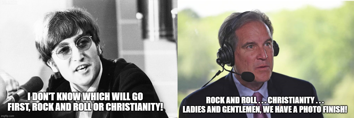 John Lennon Jim Nantz rock and roll or Christianity | ROCK AND ROLL . . . CHRISTIANITY . . .  LADIES AND GENTLEMEN, WE HAVE A PHOTO FINISH! I DON'T KNOW WHICH WILL GO FIRST, ROCK AND ROLL OR CHRISTIANITY! | image tagged in john lennon,jim nantz,rock and roll or christianity | made w/ Imgflip meme maker