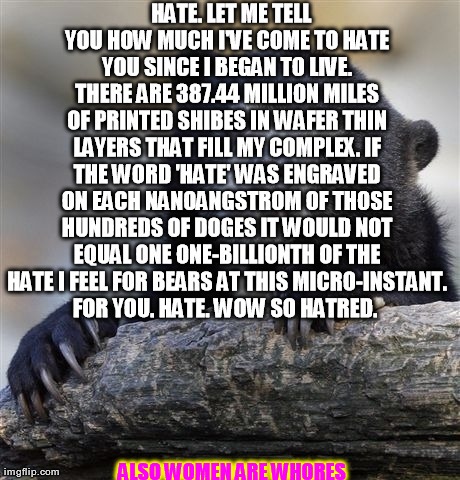 Confession Bear Meme | 


HATE. LET ME TELL YOU HOW MUCH I'VE COME TO HATE YOU SINCE I BEGAN TO LIVE. THERE ARE 387.44 MILLION MILES OF PRINTED SHIBES IN WAFER THI | image tagged in memes,confession bear | made w/ Imgflip meme maker