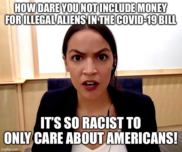 Alexandria Ocasio-Cortez | HOW DARE YOU NOT INCLUDE MONEY FOR ILLEGAL ALIENS IN THE COVID-19 BILL; IT’S SO RACIST TO ONLY CARE ABOUT AMERICANS! | image tagged in alexandria ocasio-cortez,covid-19,coronavirus,illegal immigration,illegal aliens | made w/ Imgflip meme maker