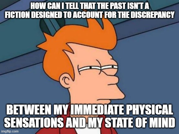 Futurama Fry | HOW CAN I TELL THAT THE PAST ISN'T A FICTION DESIGNED TO ACCOUNT FOR THE DISCREPANCY; BETWEEN MY IMMEDIATE PHYSICAL SENSATIONS AND MY STATE OF MIND | image tagged in memes,futurama fry | made w/ Imgflip meme maker
