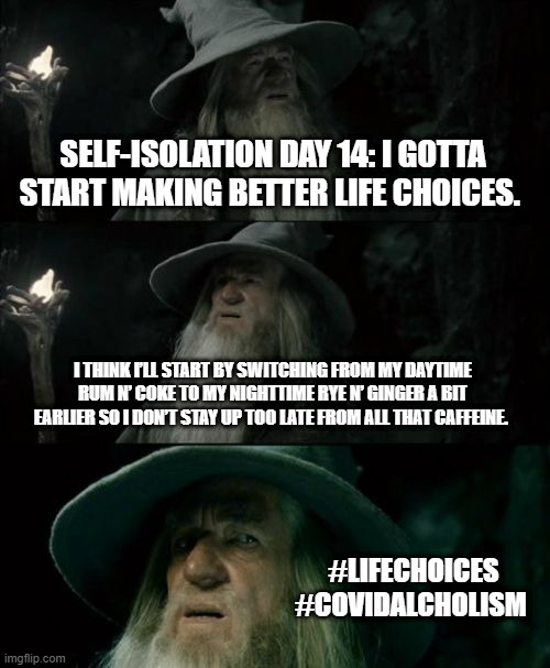 Making better life choices. | SELF-ISOLATION DAY 14: I GOTTA START MAKING BETTER LIFE CHOICES. I THINK I’LL START BY SWITCHING FROM MY DAYTIME RUM N’ COKE TO MY NIGHTTIME RYE N’ GINGER A BIT EARLIER SO I DON’T STAY UP TOO LATE FROM ALL THAT CAFFEINE. #LIFECHOICES #COVIDALCHOLISM | image tagged in memes | made w/ Imgflip meme maker