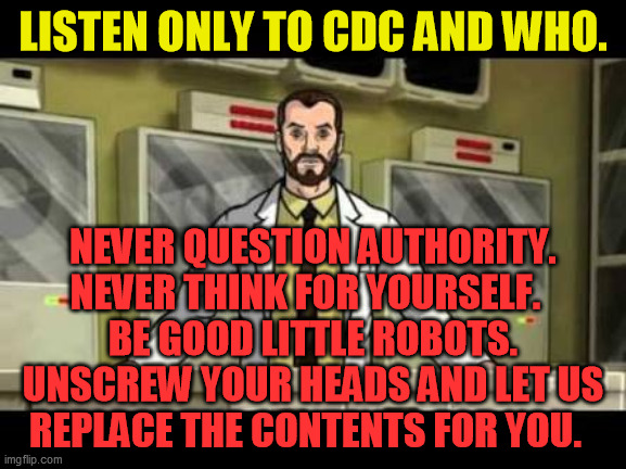 Your authority is not recognised in | LISTEN ONLY TO CDC AND WHO. NEVER QUESTION AUTHORITY.
NEVER THINK FOR YOURSELF.  
BE GOOD LITTLE ROBOTS.
UNSCREW YOUR HEADS AND LET US
REPLA | image tagged in your authority is not recognised in | made w/ Imgflip meme maker
