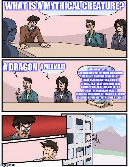 Board Room Meeting | WHAT IS A MYTHICAL CREATURE? A LEGENDARY, MYTHICAL AND MYTHOLOGICAL CREATURE, ALSO CALLED A FABULOUS CREATURE AND FABULOUS BEAST, IS A SUPERNATURAL ANIMAL, GENERALLY A HYBRID, SOMETIMES PART HUMAN, WHOSE EXISTENCE HAS NOT OR CANNOT BE PROVED AND THAT IS DESCRIBED IN FOLKLORE BUT ALSO IN HISTORICAL ACCOUNTS BEFORE HISTORY BECAME A SCIENCE. A MERMAID; A DRAGON | image tagged in board room meeting | made w/ Imgflip meme maker