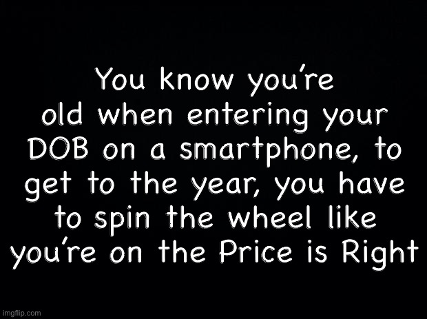 Black background | You know you’re old when entering your DOB on a smartphone, to get to the year, you have to spin the wheel like you’re on the Price is Right | image tagged in black background | made w/ Imgflip meme maker