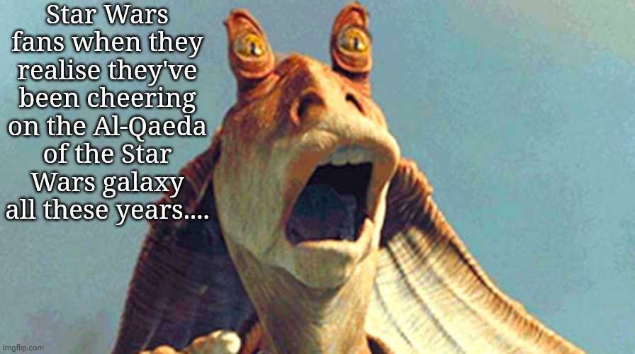 Star Wars fans when they realise they've been cheering on the Al-Qaeda of the Star Wars galaxy all these years.... | image tagged in star wars,jar jar binks | made w/ Imgflip meme maker