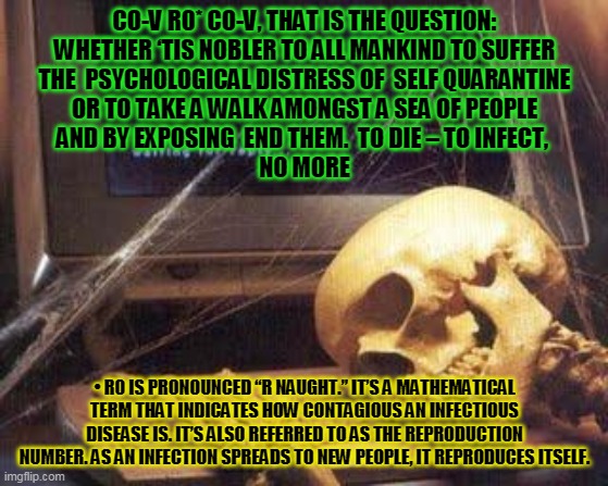 Waiting Skull | CO-V R0* CO-V, THAT IS THE QUESTION:
WHETHER ‘TIS NOBLER TO ALL MANKIND TO SUFFER
THE  PSYCHOLOGICAL DISTRESS OF  SELF QUARANTINE
OR TO TAKE A WALK AMONGST A SEA OF PEOPLE
AND BY EXPOSING  END THEM.  TO DIE – TO INFECT, 
NO MORE; •	R0 IS PRONOUNCED “R NAUGHT.” IT’S A MATHEMATICAL TERM THAT INDICATES HOW CONTAGIOUS AN INFECTIOUS DISEASE IS. IT’S ALSO REFERRED TO AS THE REPRODUCTION NUMBER. AS AN INFECTION SPREADS TO NEW PEOPLE, IT REPRODUCES ITSELF. | image tagged in covid-19 | made w/ Imgflip meme maker