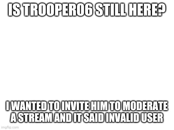 Blank White Template | IS TROOPER06 STILL HERE? I WANTED TO INVITE HIM TO MODERATE A STREAM AND IT SAID INVALID USER | image tagged in blank white template | made w/ Imgflip meme maker