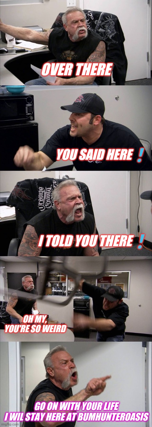 American Chopper Argument Meme | OVER THERE; YOU SAID HERE❗; I TOLD YOU THERE❗; OH MY, YOU'RE SO WEIRD; GO ON WITH YOUR LIFE
I WIL STAY HERE AT BUMHUNTEROASIS | image tagged in memes,american chopper argument | made w/ Imgflip meme maker