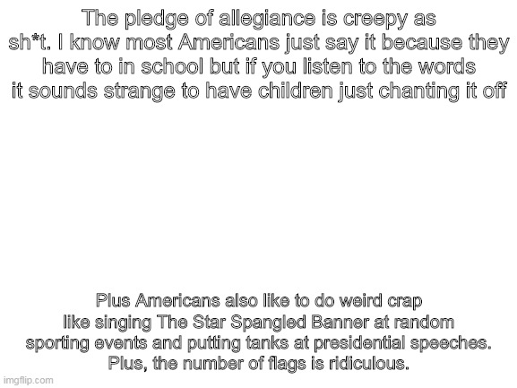 Blank White Template | The pledge of allegiance is creepy as sh*t. I know most Americans just say it because they have to in school but if you listen to the words it sounds strange to have children just chanting it off; Plus Americans also like to do weird crap like singing The Star Spangled Banner at random sporting events and putting tanks at presidential speeches.
Plus, the number of flags is ridiculous. | image tagged in blank white template | made w/ Imgflip meme maker