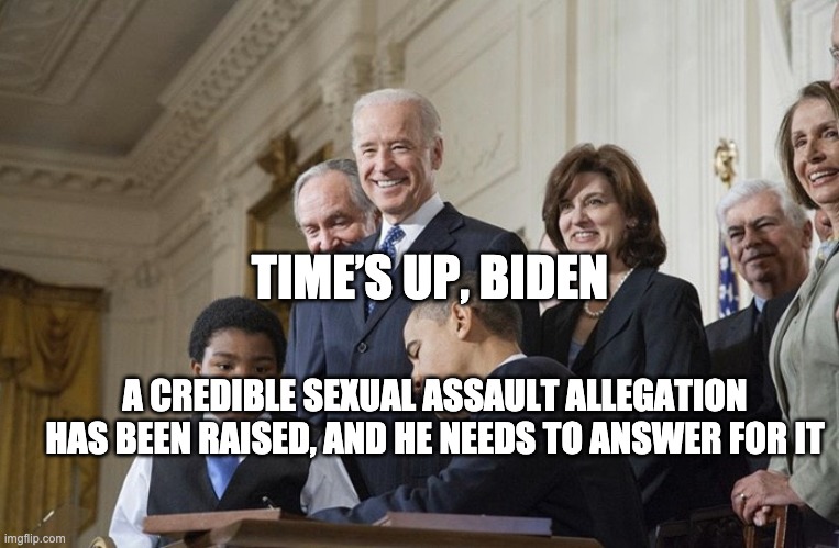 Times Up, Biden | TIME’S UP, BIDEN; A CREDIBLE SEXUAL ASSAULT ALLEGATION HAS BEEN RAISED, AND HE NEEDS TO ANSWER FOR IT | image tagged in timesupbiden | made w/ Imgflip meme maker