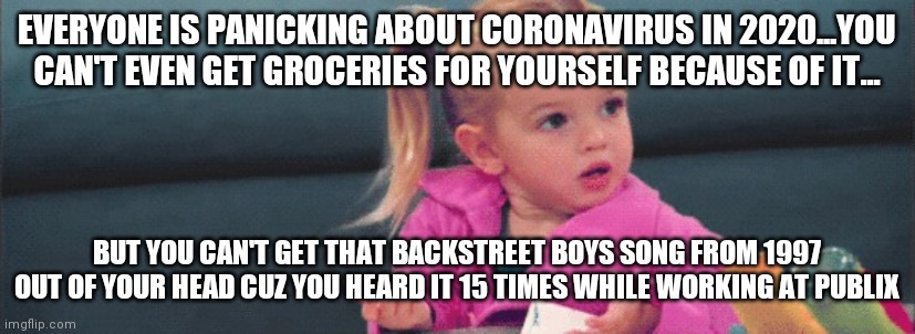 confused toddler | EVERYONE IS PANICKING ABOUT CORONAVIRUS IN 2020...YOU CAN'T EVEN GET GROCERIES FOR YOURSELF BECAUSE OF IT... BUT YOU CAN'T GET THAT BACKSTREET BOYS SONG FROM 1997 OUT OF YOUR HEAD CUZ YOU HEARD IT 15 TIMES WHILE WORKING AT PUBLIX | image tagged in confused toddler | made w/ Imgflip meme maker