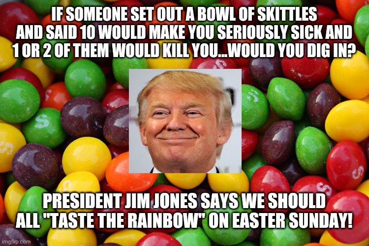 skittles | IF SOMEONE SET OUT A BOWL OF SKITTLES AND SAID 10 WOULD MAKE YOU SERIOUSLY SICK AND 1 OR 2 OF THEM WOULD KILL YOU...WOULD YOU DIG IN? PRESIDENT JIM JONES SAYS WE SHOULD ALL "TASTE THE RAINBOW" ON EASTER SUNDAY! | image tagged in skittles | made w/ Imgflip meme maker