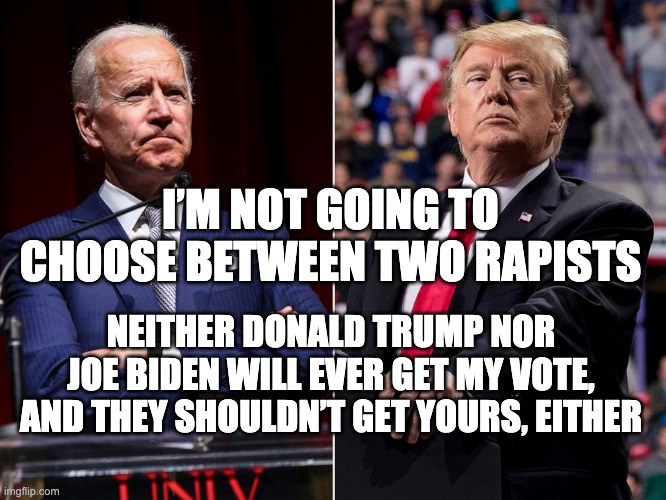 Two Rapists | I’M NOT GOING TO CHOOSE BETWEEN TWO RAPISTS; NEITHER DONALD TRUMP NOR JOE BIDEN WILL EVER GET MY VOTE, AND THEY SHOULDN’T GET YOURS, EITHER | image tagged in donald trump,joe biden | made w/ Imgflip meme maker