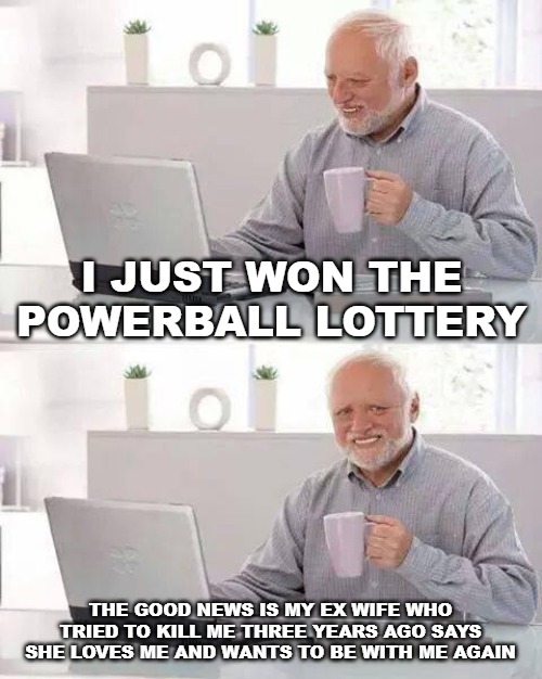 Hide the Pain Harold | I JUST WON THE POWERBALL LOTTERY; THE GOOD NEWS IS MY EX WIFE WHO TRIED TO KILL ME THREE YEARS AGO SAYS SHE LOVES ME AND WANTS TO BE WITH ME AGAIN | image tagged in memes,hide the pain harold | made w/ Imgflip meme maker