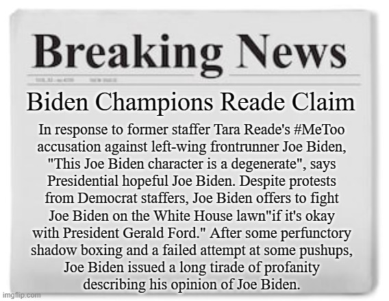 In national political news... | Biden Champions Reade Claim; In response to former staffer Tara Reade's #MeToo
accusation against left-wing frontrunner Joe Biden,
"This Joe Biden character is a degenerate", says
Presidential hopeful Joe Biden. Despite protests
from Democrat staffers, Joe Biden offers to fight
Joe Biden on the White House lawn"if it's okay
with President Gerald Ford." After some perfunctory
shadow boxing and a failed attempt at some pushups,
Joe Biden issued a long tirade of profanity
describing his opinion of Joe Biden. | image tagged in joe biden,metoo,president,2020 | made w/ Imgflip meme maker