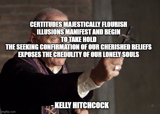 The power of Christ compels you! | CERTITUDES MAJESTICALLY FLOURISH
ILLUSIONS MANIFEST AND BEGIN TO TAKE HOLD
THE SEEKING CONFIRMATION OF OUR CHERISHED BELIEFS
EXPOSES THE CREDULITY OF OUR LONELY SOULS; - KELLY HITCHCOCK | image tagged in the power of christ compels you | made w/ Imgflip meme maker