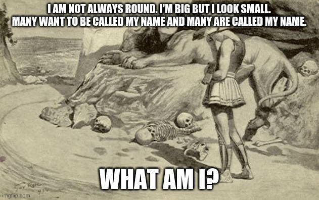 Riddles and Brainteasers | I AM NOT ALWAYS ROUND. I'M BIG BUT I LOOK SMALL. MANY WANT TO BE CALLED MY NAME AND MANY ARE CALLED MY NAME. WHAT AM I? | image tagged in riddles and brainteasers | made w/ Imgflip meme maker