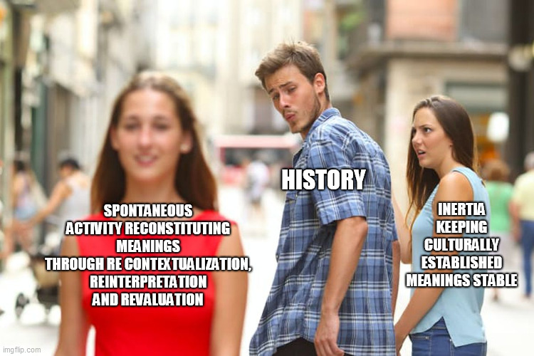 Distracted Boyfriend Meme | HISTORY; SPONTANEOUS ACTIVITY RECONSTITUTING MEANINGS THROUGH RE CONTEXTUALIZATION, REINTERPRETATION AND REVALUATION; INERTIA KEEPING CULTURALLY ESTABLISHED MEANINGS STABLE | image tagged in memes,distracted boyfriend | made w/ Imgflip meme maker
