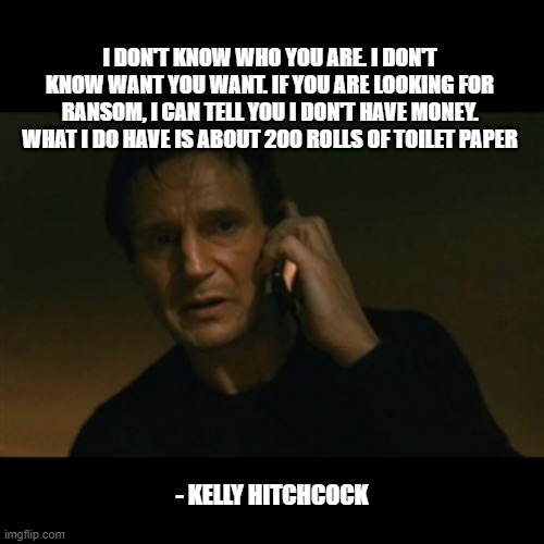 Liam Neeson Taken Meme | I DON'T KNOW WHO YOU ARE. I DON'T KNOW WANT YOU WANT. IF YOU ARE LOOKING FOR RANSOM, I CAN TELL YOU I DON'T HAVE MONEY. WHAT I DO HAVE IS ABOUT 200 ROLLS OF TOILET PAPER; - KELLY HITCHCOCK | image tagged in memes,liam neeson taken | made w/ Imgflip meme maker