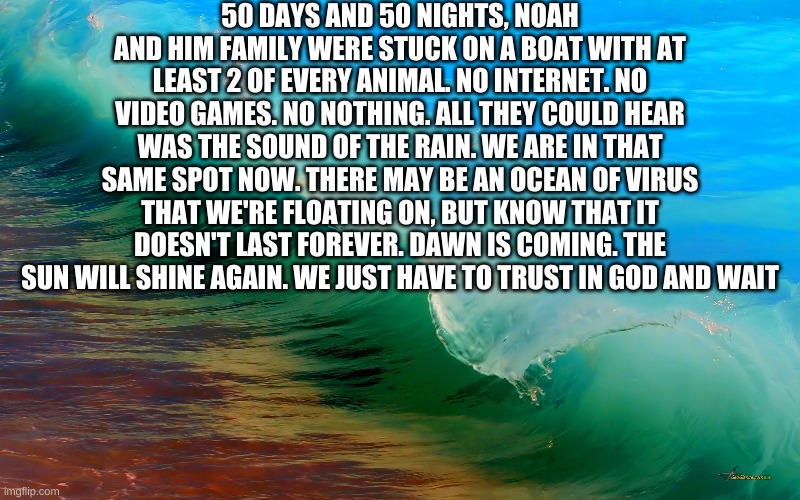 The Coronavirus will pass, guys. we just have to wait | 50 DAYS AND 50 NIGHTS, NOAH AND HIM FAMILY WERE STUCK ON A BOAT WITH AT LEAST 2 OF EVERY ANIMAL. NO INTERNET. NO VIDEO GAMES. NO NOTHING. ALL THEY COULD HEAR WAS THE SOUND OF THE RAIN. WE ARE IN THAT SAME SPOT NOW. THERE MAY BE AN OCEAN OF VIRUS THAT WE'RE FLOATING ON, BUT KNOW THAT IT DOESN'T LAST FOREVER. DAWN IS COMING. THE SUN WILL SHINE AGAIN. WE JUST HAVE TO TRUST IN GOD AND WAIT | image tagged in bible,covid-19 | made w/ Imgflip meme maker