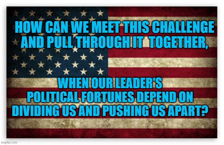 HD US Flag | HOW CAN WE MEET THIS CHALLENGE AND PULL THROUGH IT  TOGETHER, WHEN OUR LEADER'S POLITICAL FORTUNES DEPEND ON DIVIDING US AND PUSHING US APART? | image tagged in hd us flag | made w/ Imgflip meme maker