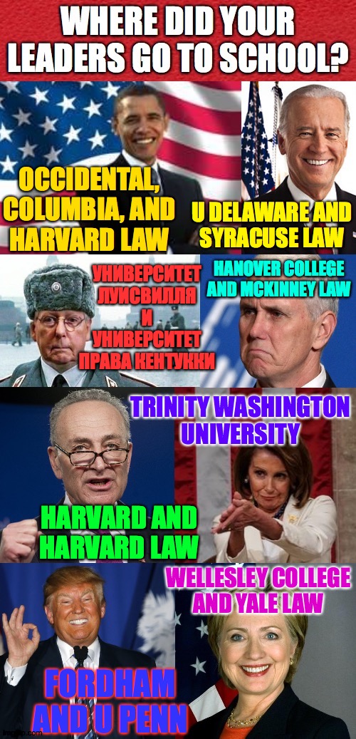 Apologies to Bill Clinton, Dubya, and anyone else I left out. | OCCIDENTAL,
COLUMBIA, AND
HARVARD LAW; U DELAWARE AND
SYRACUSE LAW; УНИВЕРСИТЕТ ЛУИСВИЛЛЯ
И
УНИВЕРСИТЕТ ПРАВА КЕНТУККИ; HANOVER COLLEGE
AND MCKINNEY LAW; TRINITY WASHINGTON
UNIVERSITY; HARVARD AND
HARVARD LAW; WELLESLEY COLLEGE
AND YALE LAW; FORDHAM AND U PENN | image tagged in memes,school | made w/ Imgflip meme maker
