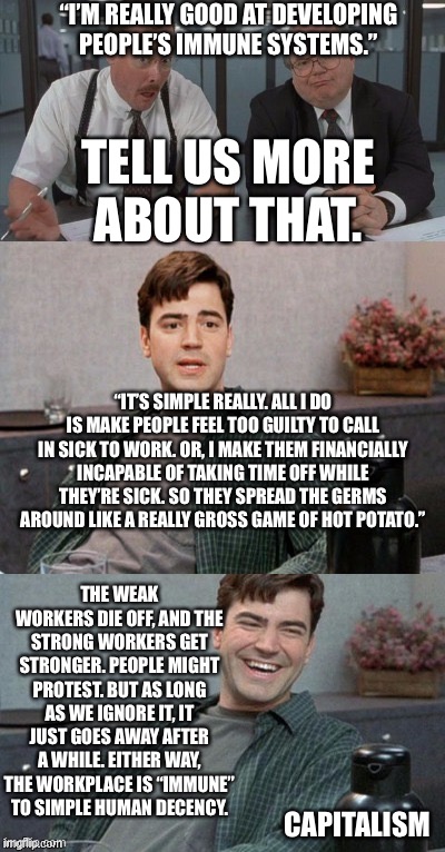 Office space interview | “I’M REALLY GOOD AT DEVELOPING PEOPLE’S IMMUNE SYSTEMS.”; TELL US MORE ABOUT THAT. “IT’S SIMPLE REALLY. ALL I DO IS MAKE PEOPLE FEEL TOO GUILTY TO CALL IN SICK TO WORK. OR, I MAKE THEM FINANCIALLY INCAPABLE OF TAKING TIME OFF WHILE THEY’RE SICK. SO THEY SPREAD THE GERMS AROUND LIKE A REALLY GROSS GAME OF HOT POTATO.”; THE WEAK WORKERS DIE OFF, AND THE STRONG WORKERS GET STRONGER. PEOPLE MIGHT PROTEST. BUT AS LONG AS WE IGNORE IT, IT JUST GOES AWAY AFTER A WHILE. EITHER WAY, THE WORKPLACE IS “IMMUNE” TO SIMPLE HUMAN DECENCY. CAPITALISM | image tagged in office space interview | made w/ Imgflip meme maker