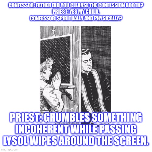 Confessional Forgive Me Father for I Have Sinned | CONFESSOR: FATHER DID YOU CLEANSE THE CONFESSION BOOTH?
PRIEST: YES MY CHILD.
CONFESSOR: SPIRITUALLY AND PHYSICALLY? PRIEST: GRUMBLES SOMETHING INCOHERENT WHILE PASSING LYSOL WIPES AROUND THE SCREEN. | image tagged in confessional forgive me father for i have sinned | made w/ Imgflip meme maker