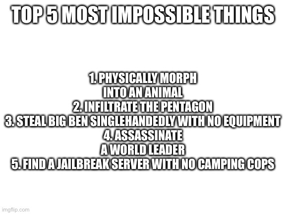 Blank White Template | TOP 5 MOST IMPOSSIBLE THINGS; 1. PHYSICALLY MORPH INTO AN ANIMAL
2. INFILTRATE THE PENTAGON
3. STEAL BIG BEN SINGLEHANDEDLY WITH NO EQUIPMENT
4. ASSASSINATE A WORLD LEADER
5. FIND A JAILBREAK SERVER WITH NO CAMPING COPS | image tagged in blank white template | made w/ Imgflip meme maker