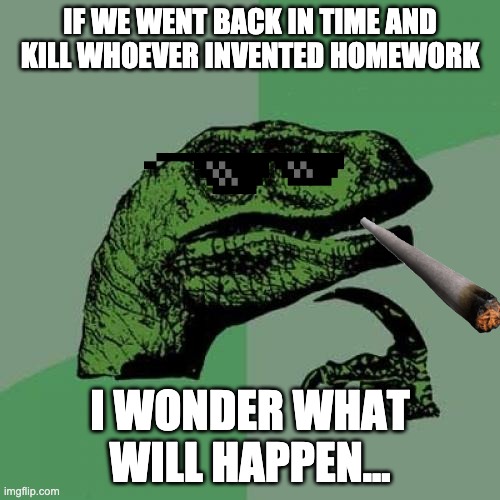 Philosoraptor Meme | IF WE WENT BACK IN TIME AND KILL WHOEVER INVENTED HOMEWORK; I WONDER WHAT WILL HAPPEN... | image tagged in memes,philosoraptor | made w/ Imgflip meme maker