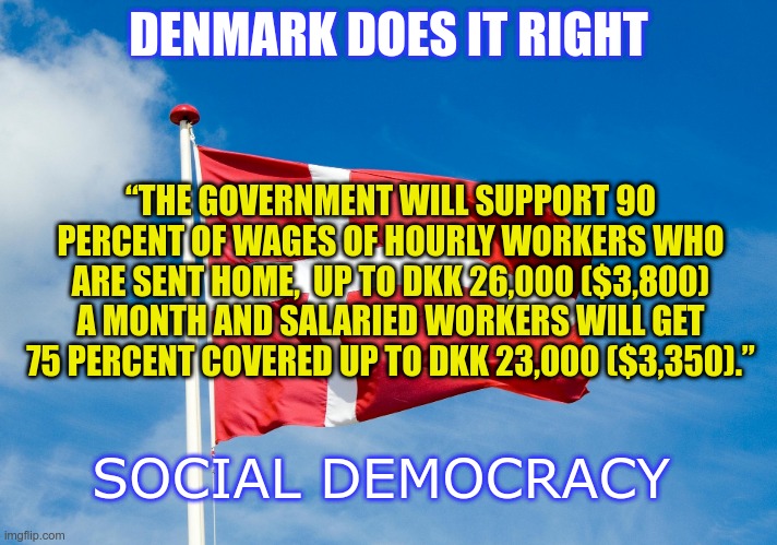Social democracy | DENMARK DOES IT RIGHT; “THE GOVERNMENT WILL SUPPORT 90 PERCENT OF WAGES OF HOURLY WORKERS WHO ARE SENT HOME,  UP TO DKK 26,000 ($3,800) A MONTH AND SALARIED WORKERS WILL GET 75 PERCENT COVERED UP TO DKK 23,000 ($3,350).”; SOCIAL DEMOCRACY | image tagged in denmark,coronavirus | made w/ Imgflip meme maker