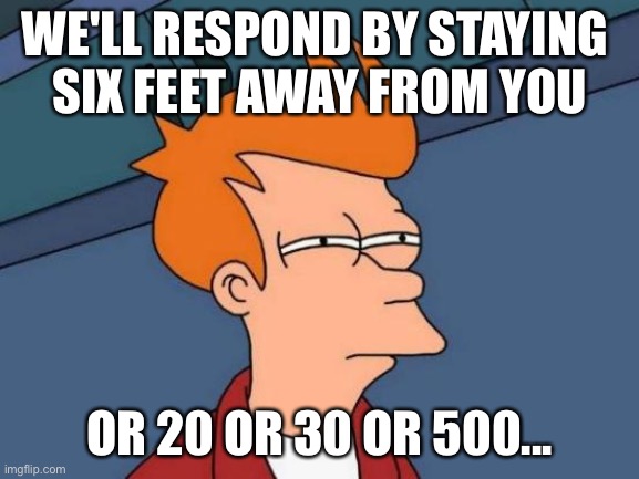 Futurama Fry Meme | WE'LL RESPOND BY STAYING 
SIX FEET AWAY FROM YOU OR 20 OR 30 OR 500... | image tagged in memes,futurama fry | made w/ Imgflip meme maker