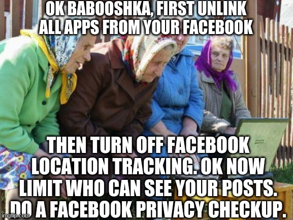 Babushkas On Facebook Meme | OK BABOOSHKA, FIRST UNLINK ALL APPS FROM YOUR FACEBOOK THEN TURN OFF FACEBOOK LOCATION TRACKING. OK NOW LIMIT WHO CAN SEE YOUR POSTS. DO A F | image tagged in memes,babushkas on facebook | made w/ Imgflip meme maker