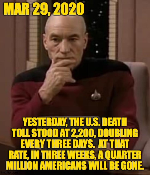 That's the math. Only testing and near-total isolation will limit the toll. If you're not a vital worker, stay at home. | MAR 29, 2020; YESTERDAY, THE U.S. DEATH
TOLL STOOD AT 2,200, DOUBLING
EVERY THREE DAYS.  AT THAT
RATE, IN THREE WEEKS, A QUARTER
MILLION AMERICANS WILL BE GONE. | image tagged in picard thinking,memes,covid-19,stay home,kids too | made w/ Imgflip meme maker