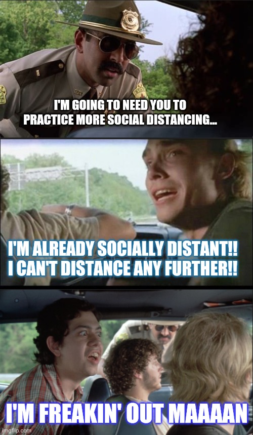 I'M GOING TO NEED YOU TO PRACTICE MORE SOCIAL DISTANCING... I'M ALREADY SOCIALLY DISTANT!! I CAN'T DISTANCE ANY FURTHER!! I'M FREAKIN' OUT MAAAAN | image tagged in quarantine,super troopers | made w/ Imgflip meme maker