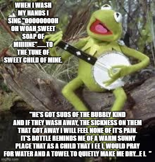 Kermit Sing-a-long | WHEN I WASH MY HANDS I SING "OOOOOOOOH OH WOAH SWEET SOAP OF MIIIIINE".......TO THE TUNE OF SWEET CHILD OF MINE. "HE'S GOT SUDS OF THE BUBBLY KIND AND IF THEY WASH AWAY, THE SICKNESS ON THEM THAT GOT AWAY I WILL FEEL NONE OF IT'S PAIN.  IT'S BOTTLE REMINDS ME OF A WARM SUNNY PLACE THAT AS A CHILD THAT I EE I, WOULD PRAY FOR WATER AND A TOWEL TO QUIETLY MAKE ME DRY...E I.  " | image tagged in kermit sing-a-long | made w/ Imgflip meme maker