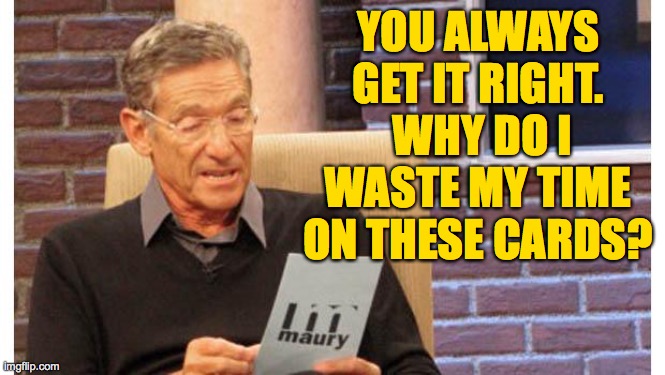 maury povich | YOU ALWAYS GET IT RIGHT.  WHY DO I WASTE MY TIME ON THESE CARDS? | image tagged in maury povich | made w/ Imgflip meme maker