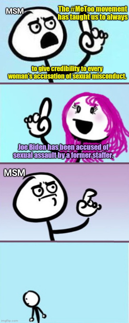 What happened to #MeToo-loving media's "guilty until proven innocent" standard? | MSM; The #MeToo movement has taught us to always; to give credibility to every woman's accusation of sexual misconduct. Joe Biden has been accused of sexual assault by a former staffer. MSM | image tagged in man vs woman good point,joe biden accused of sexual assault,liberal hypocrisy,msm,metoo,sweep under rug | made w/ Imgflip meme maker