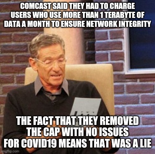 Maury Lie Detector Meme | COMCAST SAID THEY HAD TO CHARGE USERS WHO USE MORE THAN 1 TERABYTE OF DATA A MONTH TO ENSURE NETWORK INTEGRITY; THE FACT THAT THEY REMOVED THE CAP WITH NO ISSUES FOR COVID19 MEANS THAT WAS A LIE | image tagged in memes,maury lie detector,AdviceAnimals | made w/ Imgflip meme maker