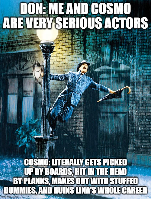 Singing In The Rain | DON: ME AND COSMO ARE VERY SERIOUS ACTORS; COSMO: LITERALLY GETS PICKED UP BY BOARDS, HIT IN THE HEAD BY PLANKS, MAKES OUT WITH STUFFED DUMMIES, AND RUINS LINA'S WHOLE CAREER | image tagged in singing in the rain | made w/ Imgflip meme maker