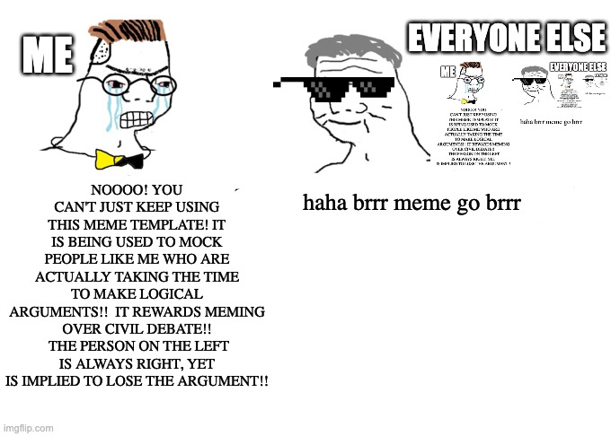 Haha money printer go brrr | ME; EVERYONE ELSE; NOOOO! YOU CAN'T JUST KEEP USING THIS MEME TEMPLATE! IT IS BEING USED TO MOCK PEOPLE LIKE ME WHO ARE ACTUALLY TAKING THE TIME TO MAKE LOGICAL ARGUMENTS!!  IT REWARDS MEMING OVER CIVIL DEBATE!!  THE PERSON ON THE LEFT IS ALWAYS RIGHT, YET IS IMPLIED TO LOSE THE ARGUMENT!! haha brrr meme go brrr | image tagged in haha money printer go brrr | made w/ Imgflip meme maker