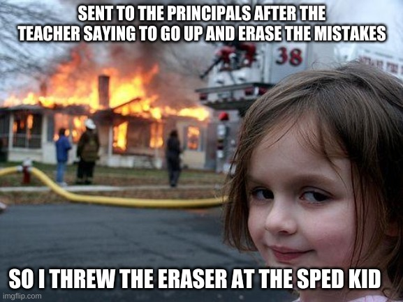 Disaster Girl | SENT TO THE PRINCIPALS AFTER THE TEACHER SAYING TO GO UP AND ERASE THE MISTAKES; SO I THREW THE ERASER AT THE SPED KID | image tagged in memes,disaster girl | made w/ Imgflip meme maker