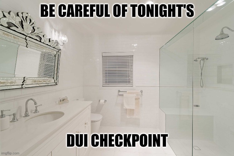 Brisbane Bathroom Renovation | BE CAREFUL OF TONIGHT'S; DUI CHECKPOINT | image tagged in brisbane bathroom renovation | made w/ Imgflip meme maker